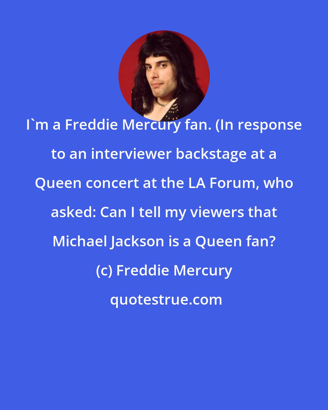 Freddie Mercury: I'm a Freddie Mercury fan. (In response to an interviewer backstage at a Queen concert at the LA Forum, who asked: Can I tell my viewers that Michael Jackson is a Queen fan?