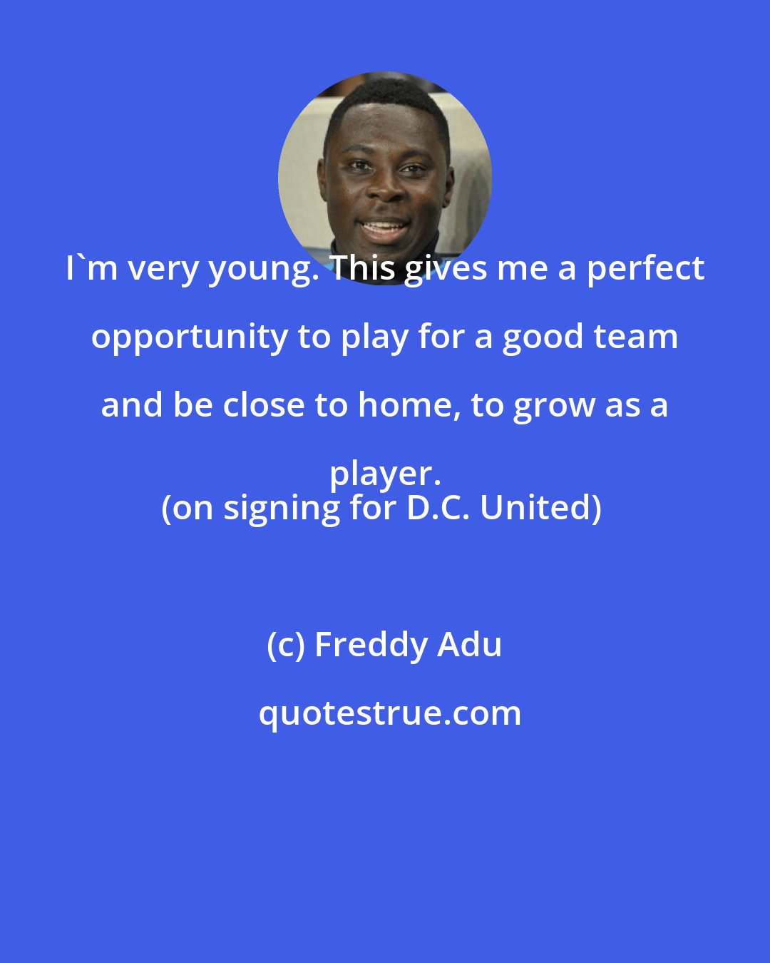 Freddy Adu: I'm very young. This gives me a perfect opportunity to play for a good team and be close to home, to grow as a player. 
(on signing for D.C. United)