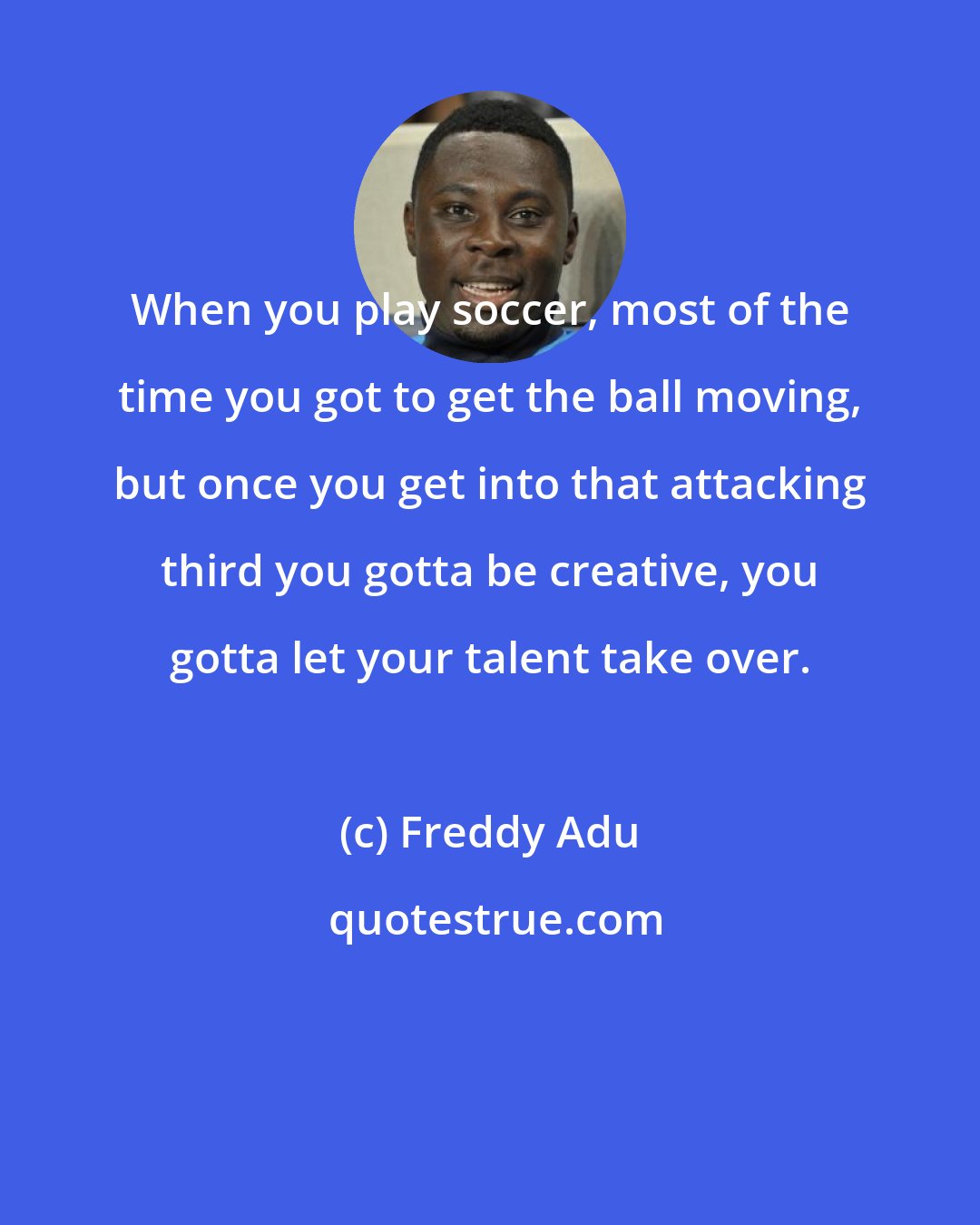 Freddy Adu: When you play soccer, most of the time you got to get the ball moving, but once you get into that attacking third you gotta be creative, you gotta let your talent take over.