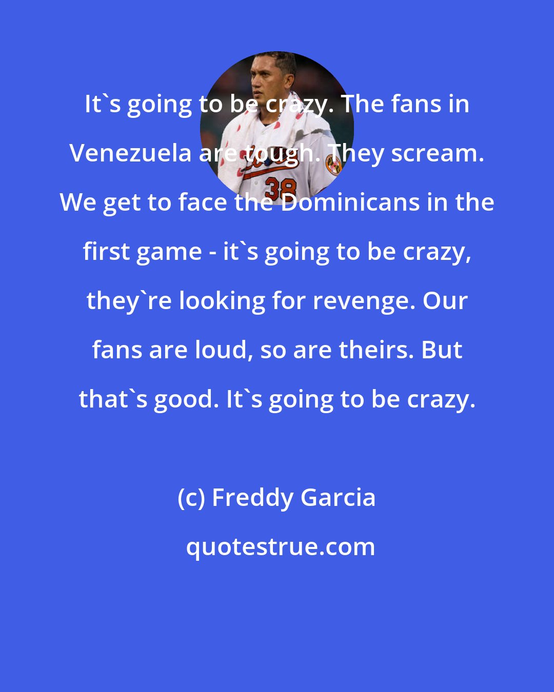 Freddy Garcia: It's going to be crazy. The fans in Venezuela are tough. They scream. We get to face the Dominicans in the first game - it's going to be crazy, they're looking for revenge. Our fans are loud, so are theirs. But that's good. It's going to be crazy.