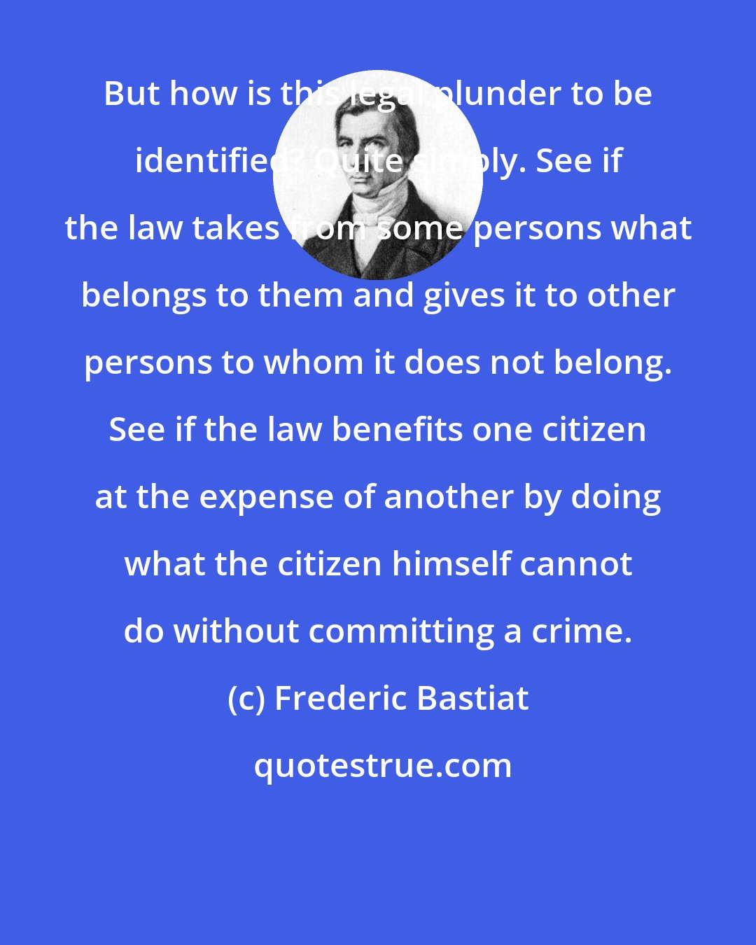 Frederic Bastiat: But how is this legal plunder to be identified? Quite simply. See if the law takes from some persons what belongs to them and gives it to other persons to whom it does not belong. See if the law benefits one citizen at the expense of another by doing what the citizen himself cannot do without committing a crime.