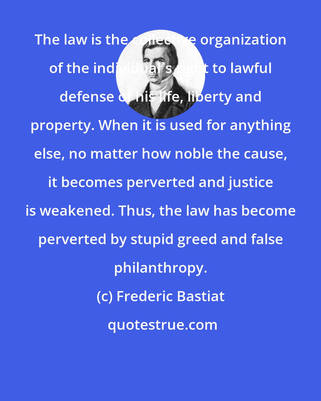 Frederic Bastiat: The law is the collective organization of the individual's right to lawful defense of his life, liberty and property. When it is used for anything else, no matter how noble the cause, it becomes perverted and justice is weakened. Thus, the law has become perverted by stupid greed and false philanthropy.