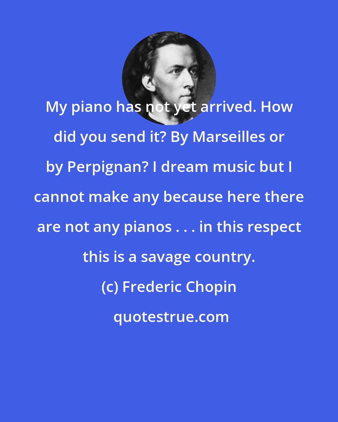 Frederic Chopin: My piano has not yet arrived. How did you send it? By Marseilles or by Perpignan? I dream music but I cannot make any because here there are not any pianos . . . in this respect this is a savage country.