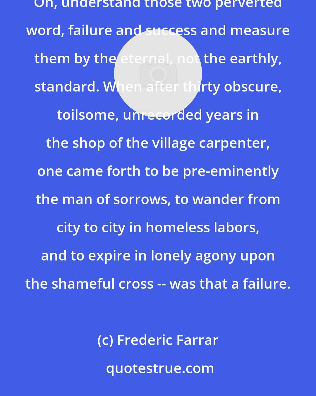 Frederic Farrar: No true work since the world began was ever wasted; no true life since the world began has ever failed. Oh, understand those two perverted word, failure and success and measure them by the eternal, not the earthly, standard. When after thirty obscure, toilsome, unrecorded years in the shop of the village carpenter, one came forth to be pre-eminently the man of sorrows, to wander from city to city in homeless labors, and to expire in lonely agony upon the shameful cross -- was that a failure.
