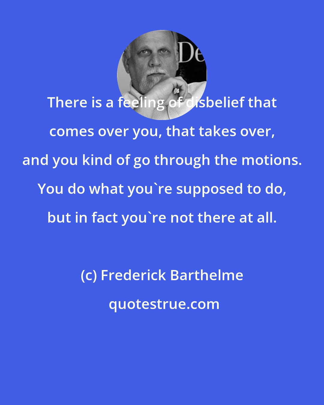 Frederick Barthelme: There is a feeling of disbelief that comes over you, that takes over, and you kind of go through the motions. You do what you're supposed to do, but in fact you're not there at all.