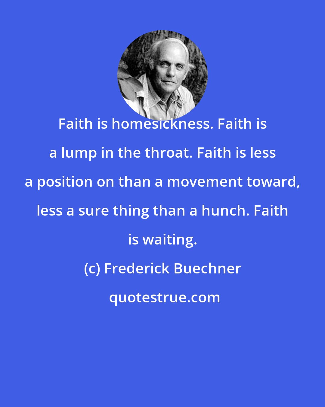 Frederick Buechner: Faith is homesickness. Faith is a lump in the throat. Faith is less a position on than a movement toward, less a sure thing than a hunch. Faith is waiting.