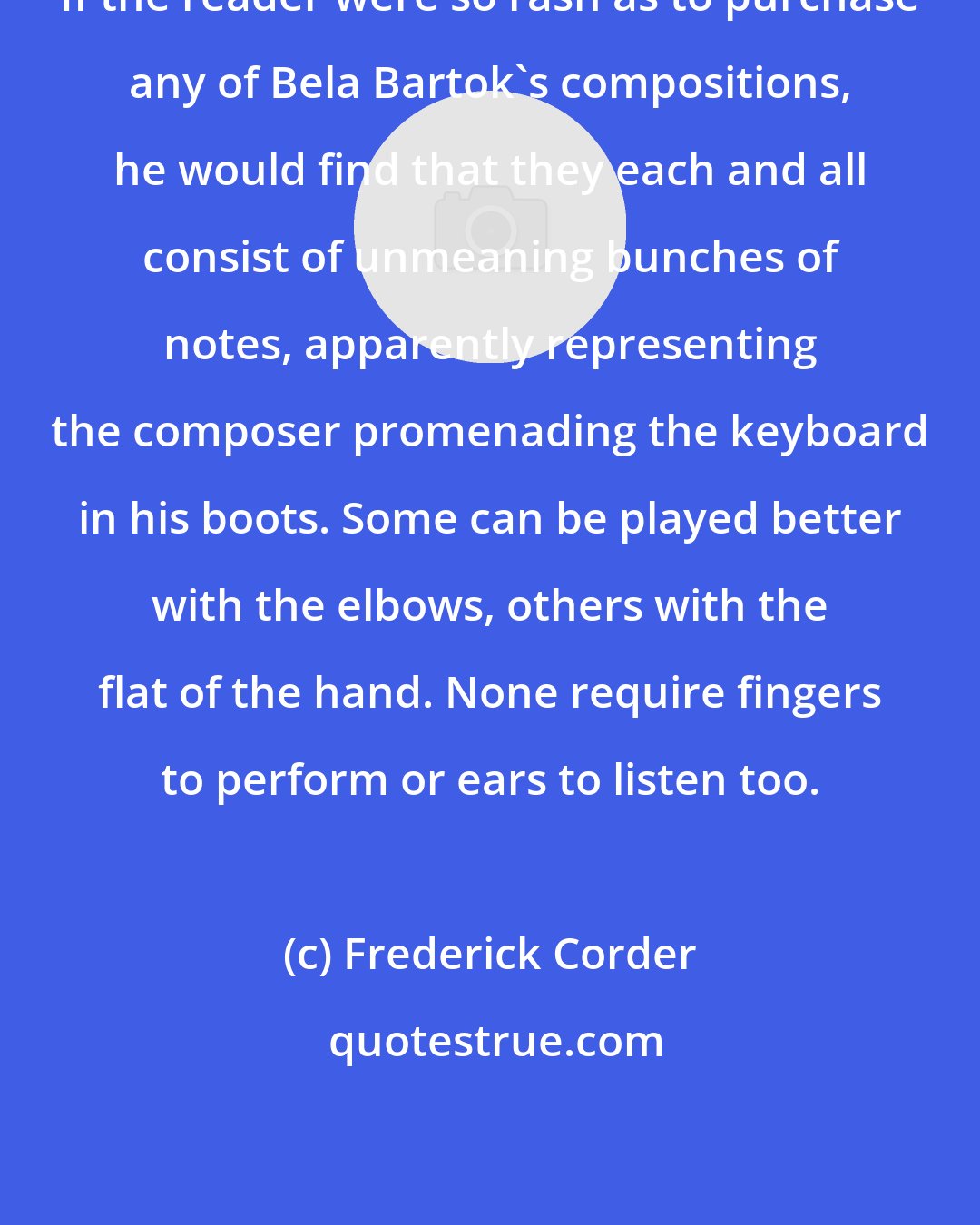 Frederick Corder: If the reader were so rash as to purchase any of Bela Bartok's compositions, he would find that they each and all consist of unmeaning bunches of notes, apparently representing the composer promenading the keyboard in his boots. Some can be played better with the elbows, others with the flat of the hand. None require fingers to perform or ears to listen too.