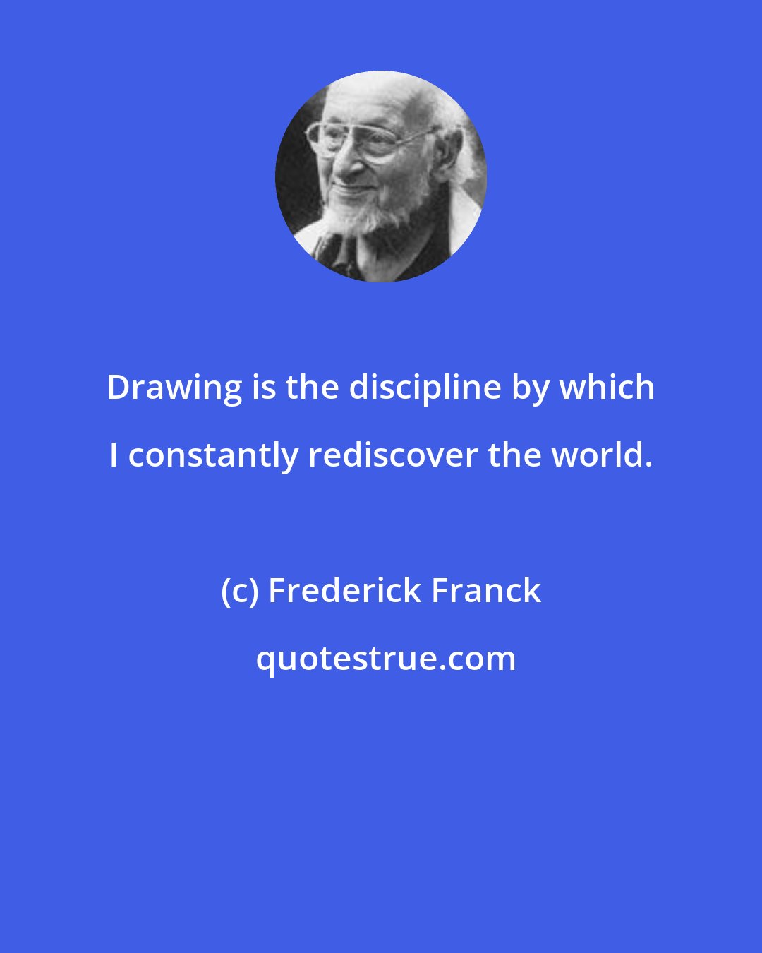 Frederick Franck: Drawing is the discipline by which I constantly rediscover the world.