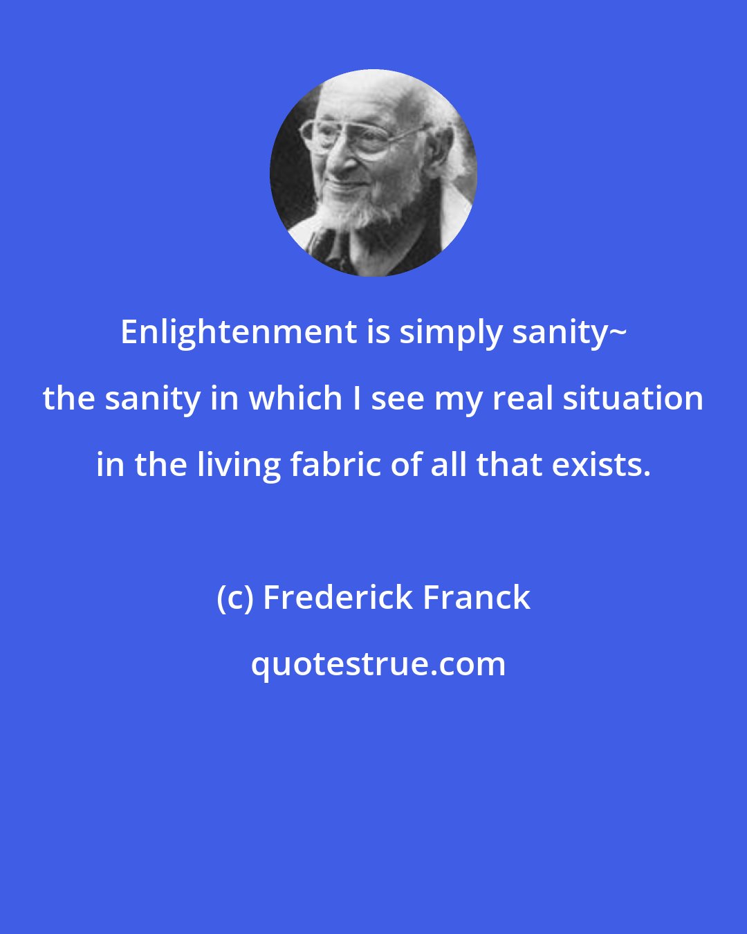 Frederick Franck: Enlightenment is simply sanity~ the sanity in which I see my real situation in the living fabric of all that exists.