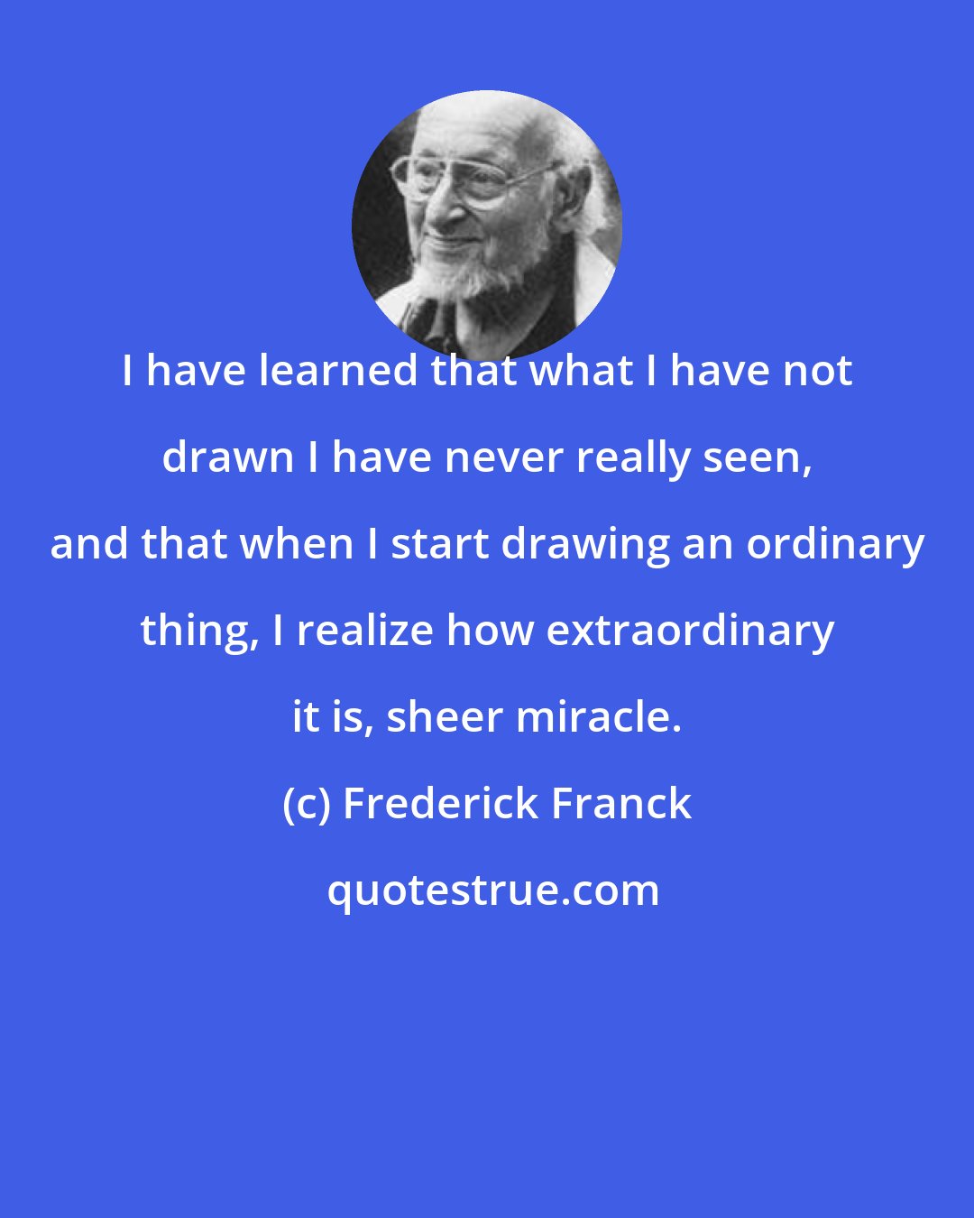 Frederick Franck: I have learned that what I have not drawn I have never really seen, and that when I start drawing an ordinary thing, I realize how extraordinary it is, sheer miracle.