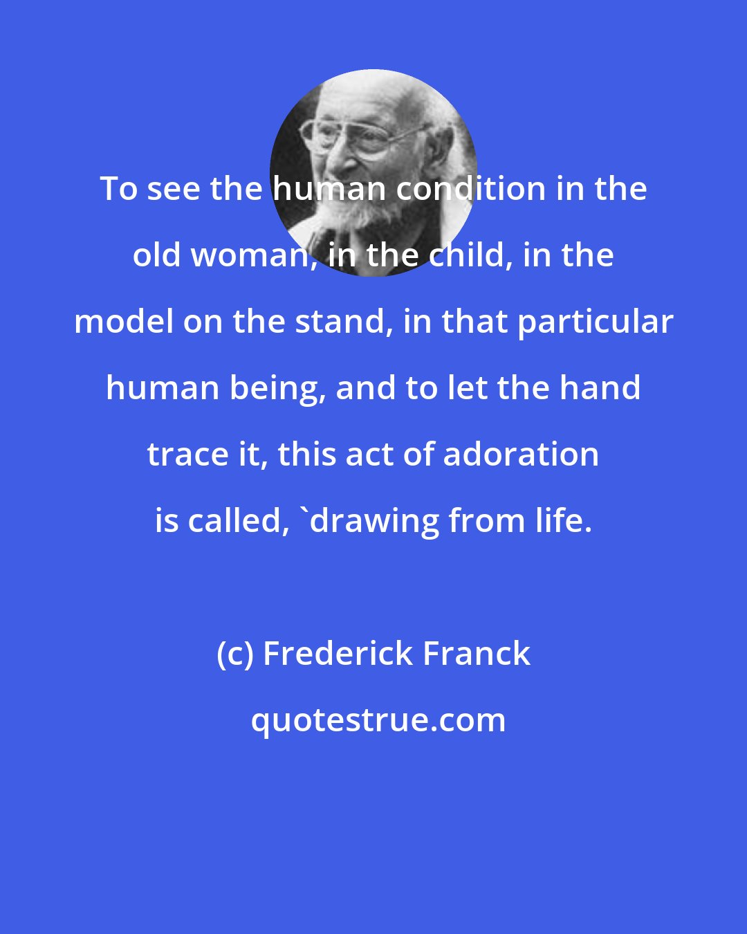 Frederick Franck: To see the human condition in the old woman, in the child, in the model on the stand, in that particular human being, and to let the hand trace it, this act of adoration is called, 'drawing from life.