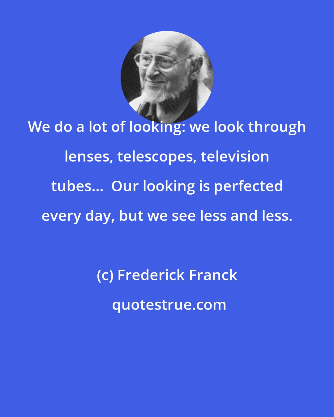 Frederick Franck: We do a lot of looking: we look through lenses, telescopes, television tubes...  Our looking is perfected every day, but we see less and less.