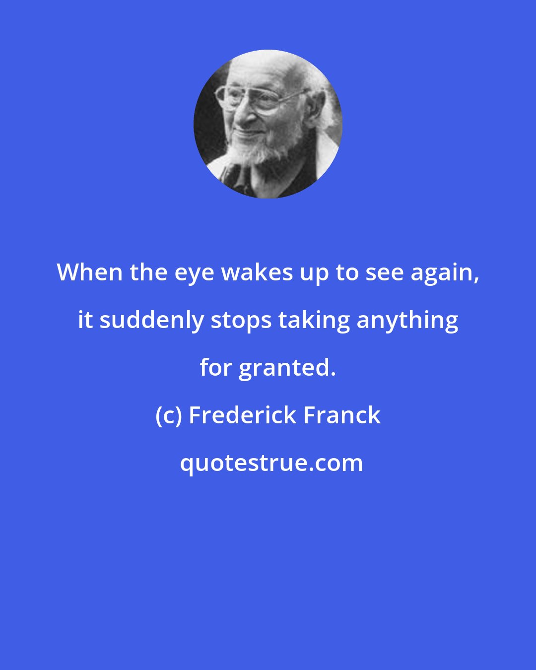 Frederick Franck: When the eye wakes up to see again, it suddenly stops taking anything for granted.