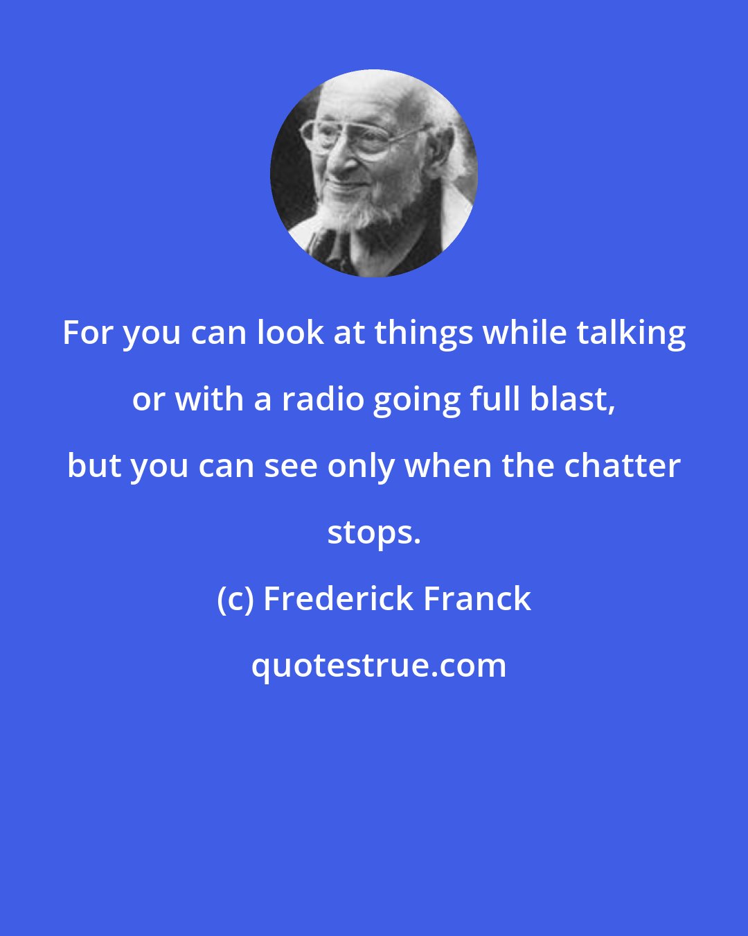 Frederick Franck: For you can look at things while talking or with a radio going full blast, but you can see only when the chatter stops.