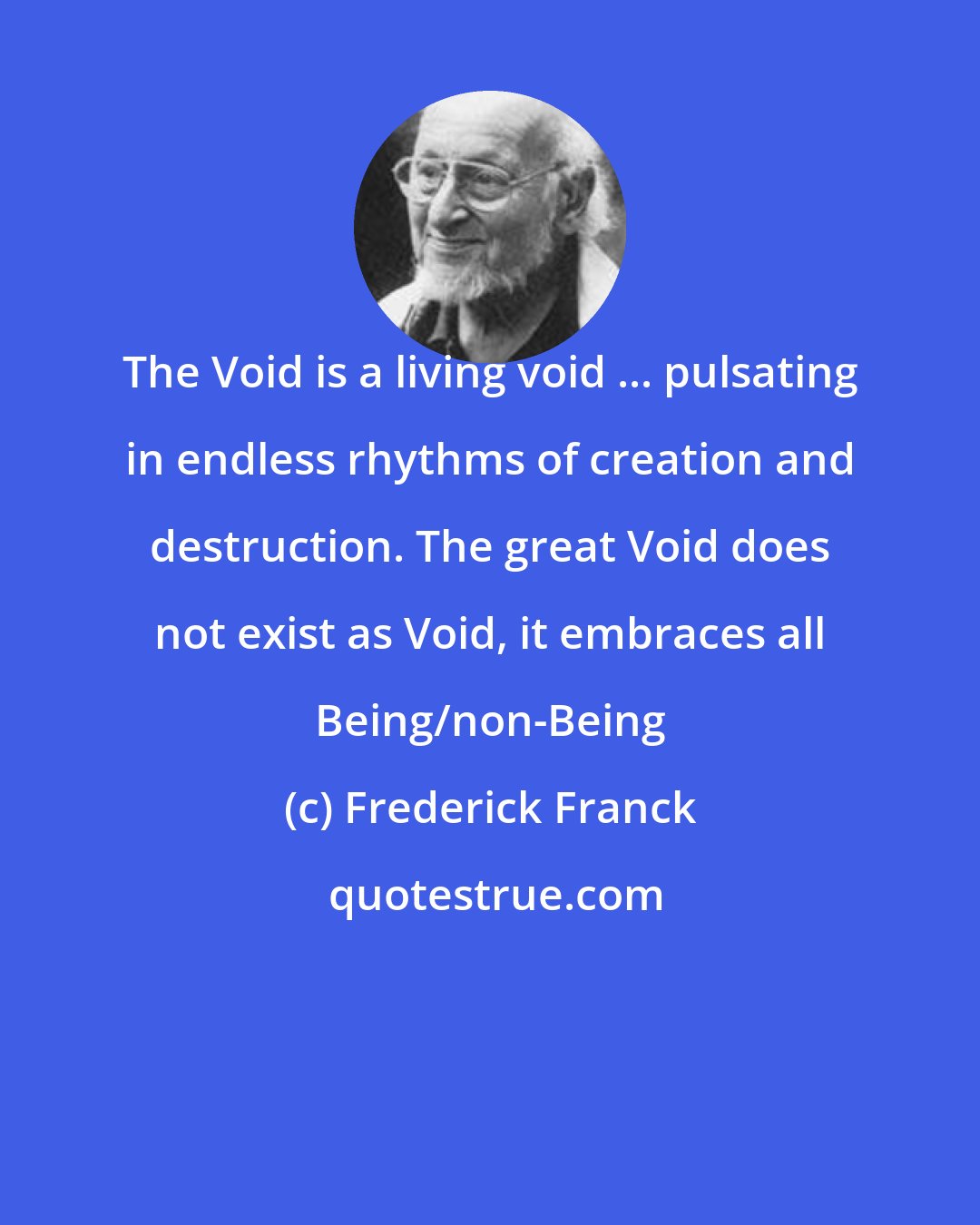 Frederick Franck: The Void is a living void ... pulsating in endless rhythms of creation and destruction. The great Void does not exist as Void, it embraces all Being/non-Being