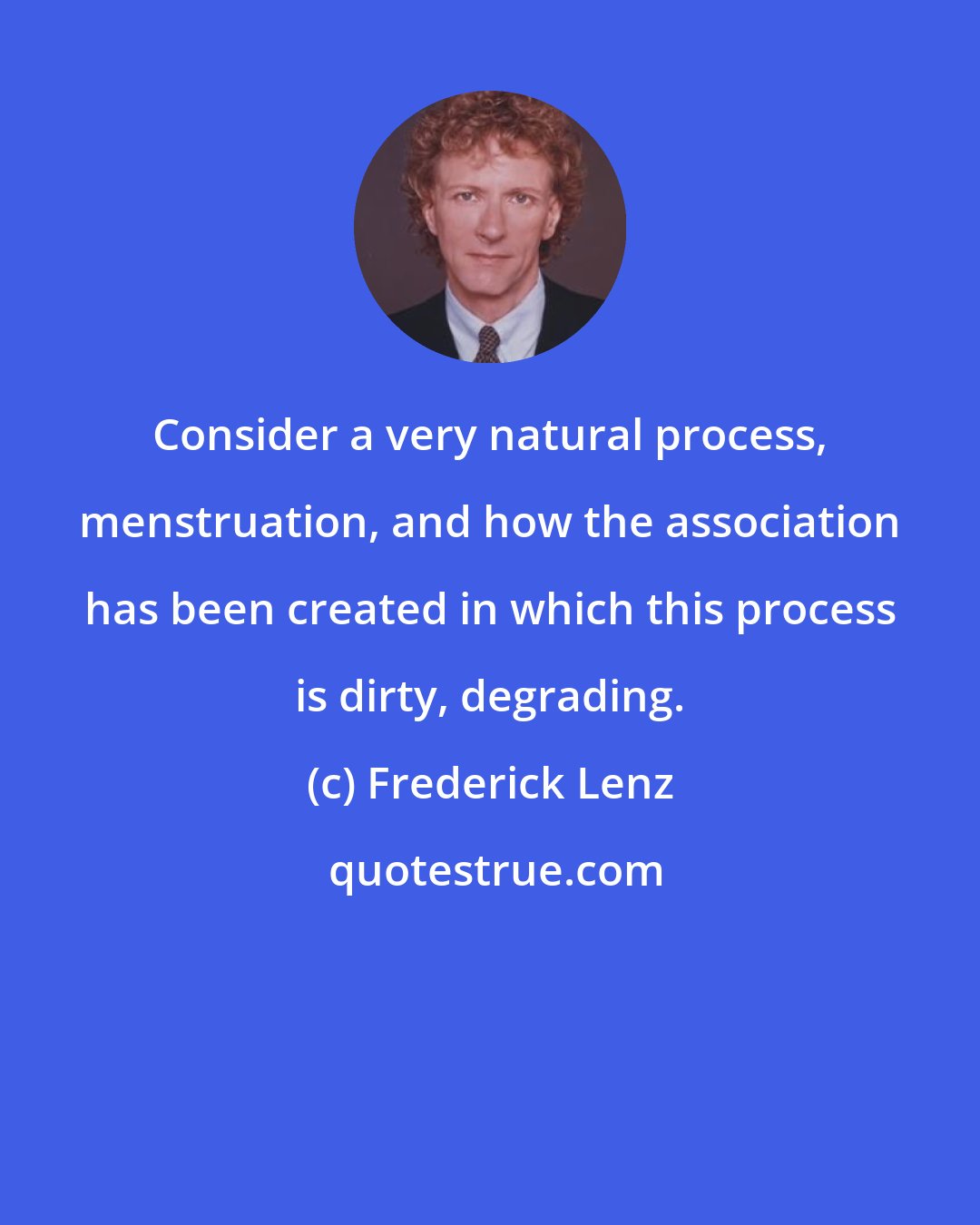 Frederick Lenz: Consider a very natural process, menstruation, and how the association has been created in which this process is dirty, degrading.