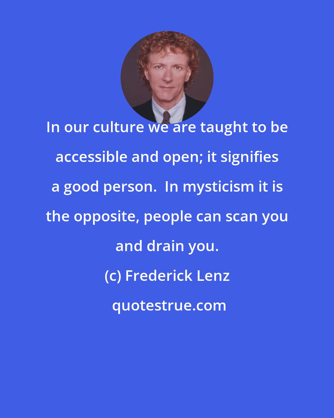 Frederick Lenz: In our culture we are taught to be accessible and open; it signifies a good person.  In mysticism it is the opposite, people can scan you and drain you.
