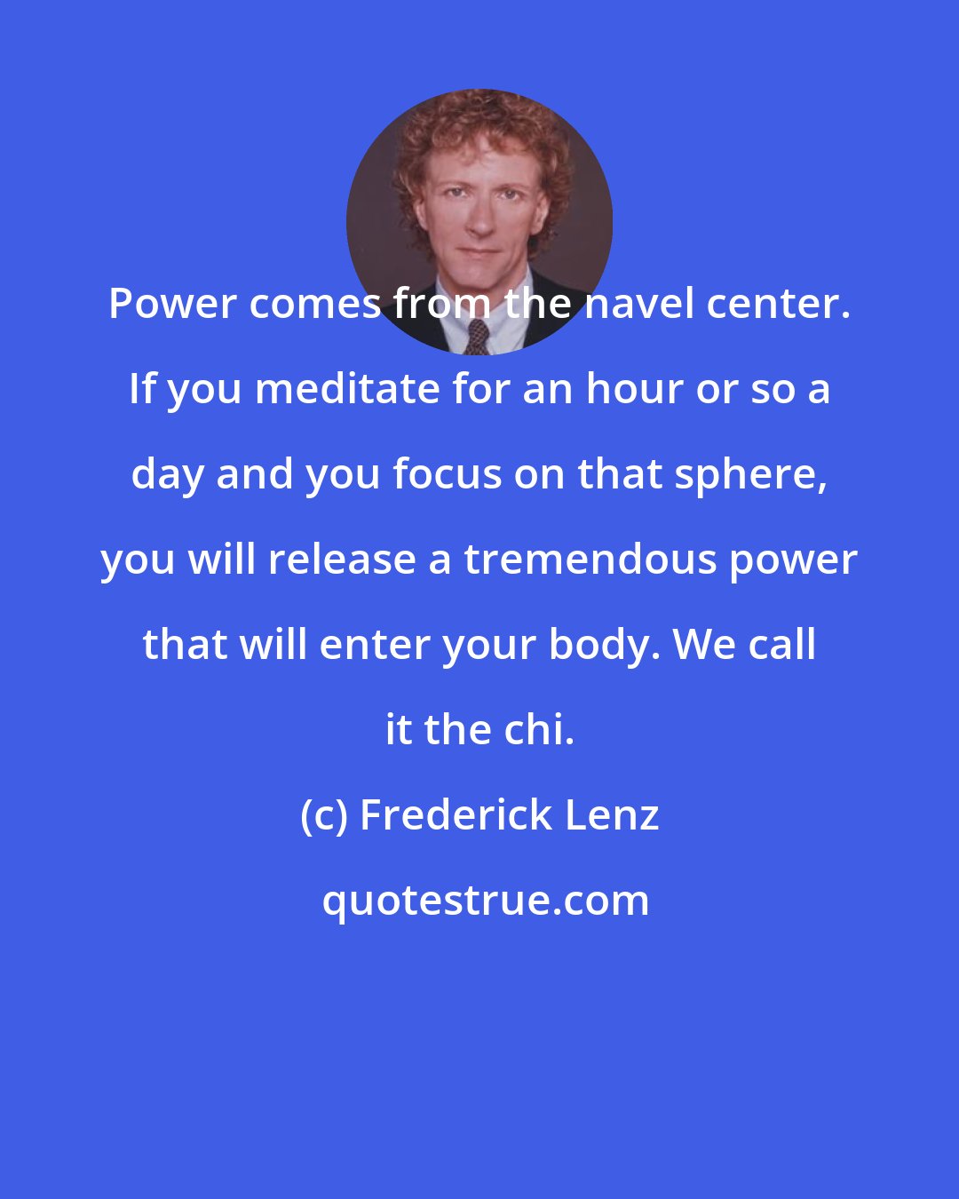 Frederick Lenz: Power comes from the navel center. If you meditate for an hour or so a day and you focus on that sphere, you will release a tremendous power that will enter your body. We call it the chi.