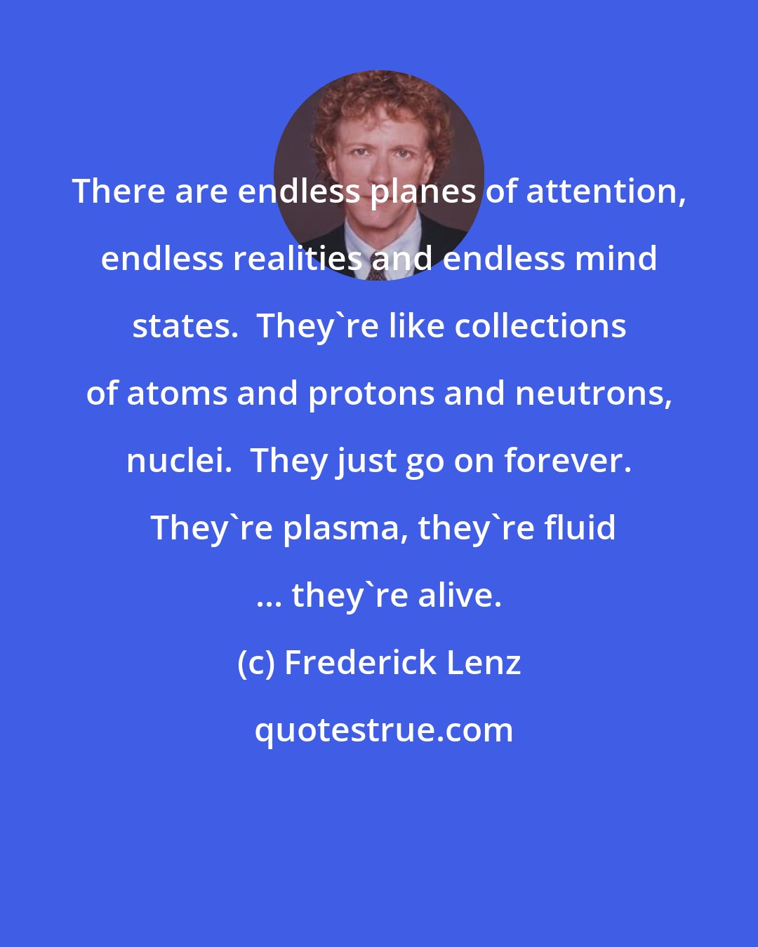 Frederick Lenz: There are endless planes of attention, endless realities and endless mind states.  They're like collections of atoms and protons and neutrons, nuclei.  They just go on forever.  They're plasma, they're fluid ... they're alive.