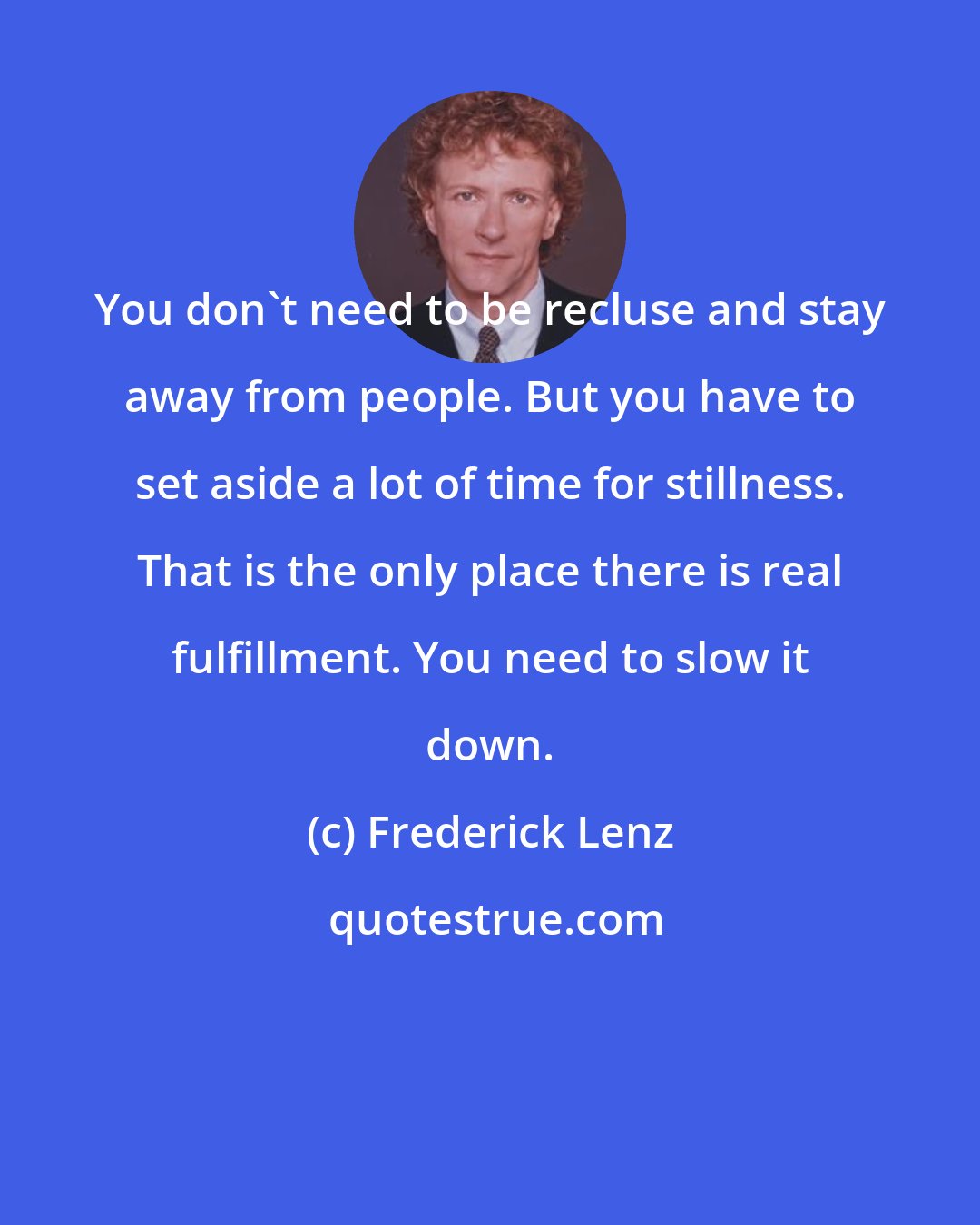 Frederick Lenz: You don't need to be recluse and stay away from people. But you have to set aside a lot of time for stillness. That is the only place there is real fulfillment. You need to slow it down.