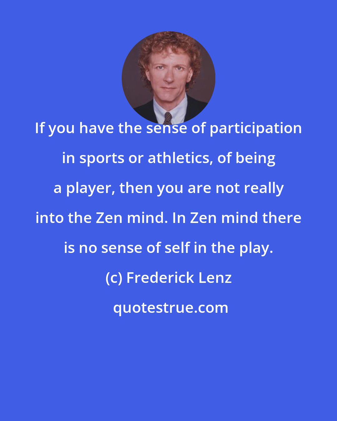 Frederick Lenz: If you have the sense of participation in sports or athletics, of being a player, then you are not really into the Zen mind. In Zen mind there is no sense of self in the play.
