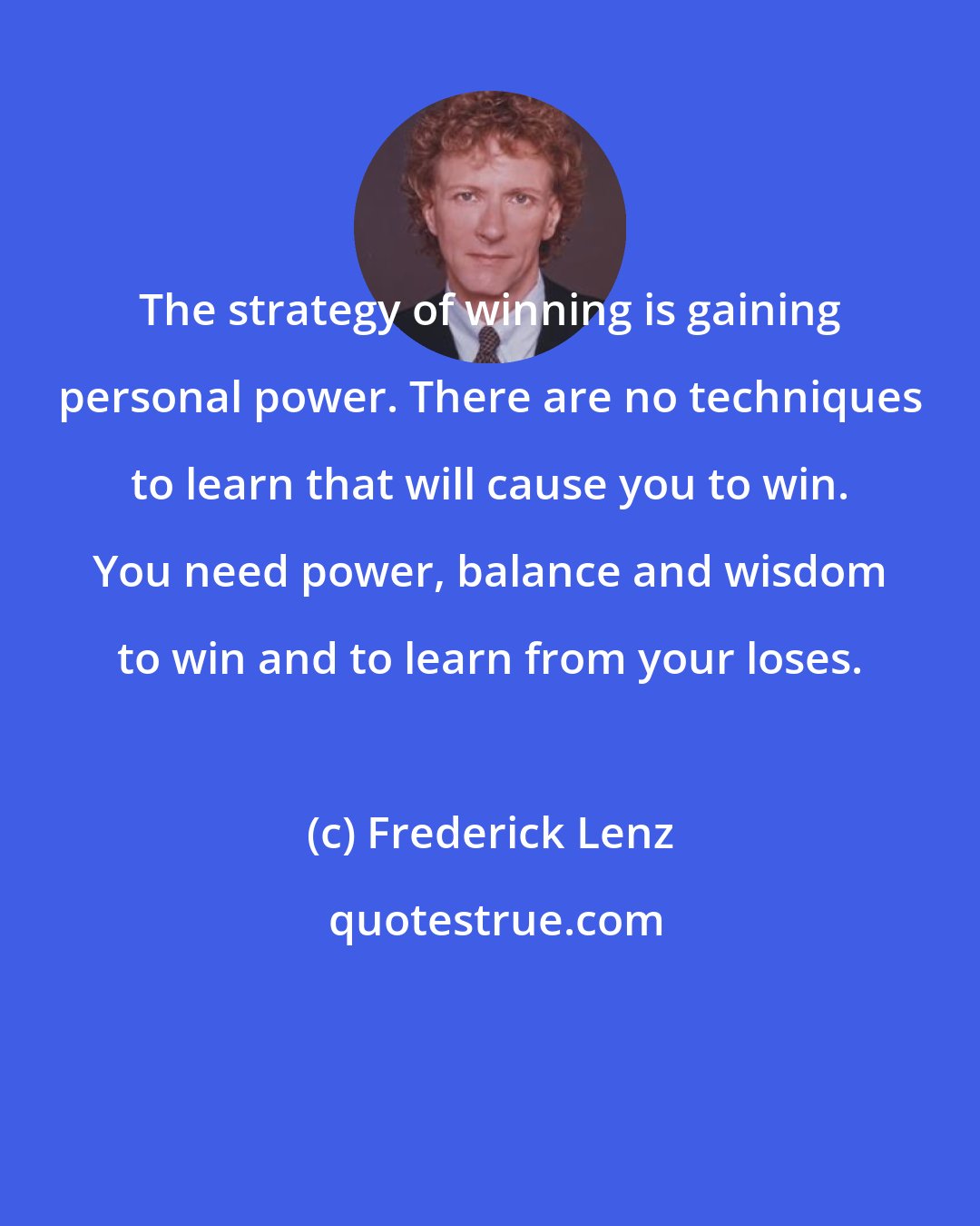 Frederick Lenz: The strategy of winning is gaining personal power. There are no techniques to learn that will cause you to win. You need power, balance and wisdom to win and to learn from your loses.
