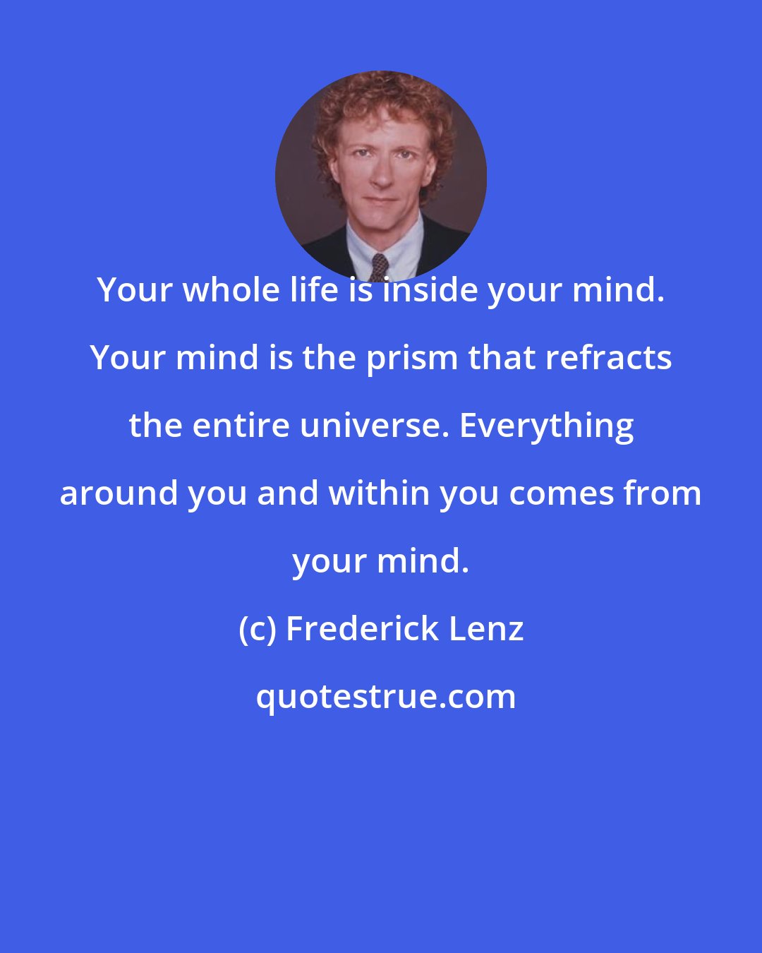 Frederick Lenz: Your whole life is inside your mind. Your mind is the prism that refracts the entire universe. Everything around you and within you comes from your mind.