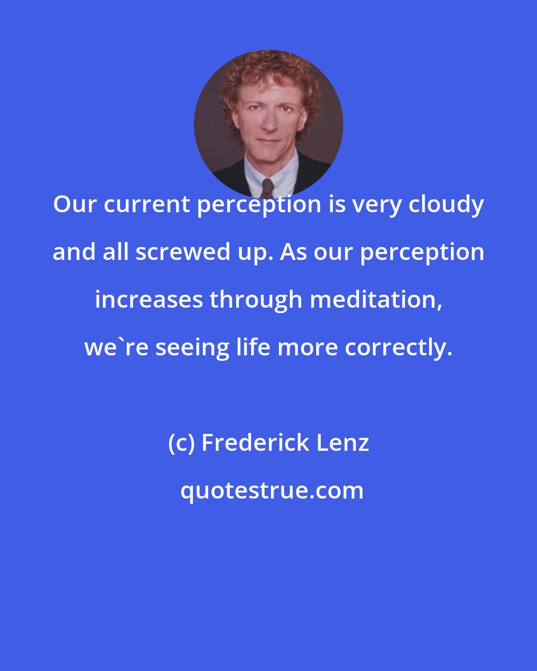 Frederick Lenz: Our current perception is very cloudy and all screwed up. As our perception increases through meditation, we're seeing life more correctly.