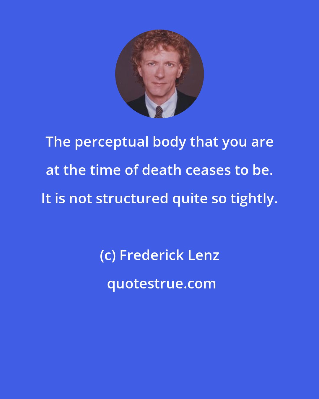 Frederick Lenz: The perceptual body that you are at the time of death ceases to be. It is not structured quite so tightly.