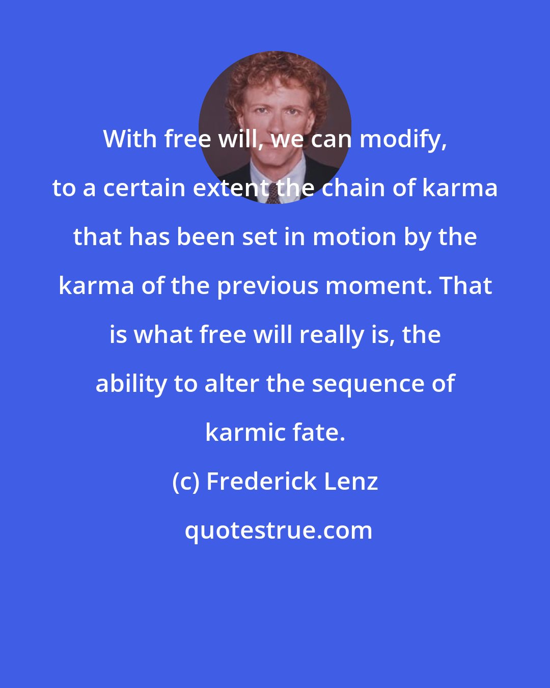 Frederick Lenz: With free will, we can modify, to a certain extent the chain of karma that has been set in motion by the karma of the previous moment. That is what free will really is, the ability to alter the sequence of karmic fate.