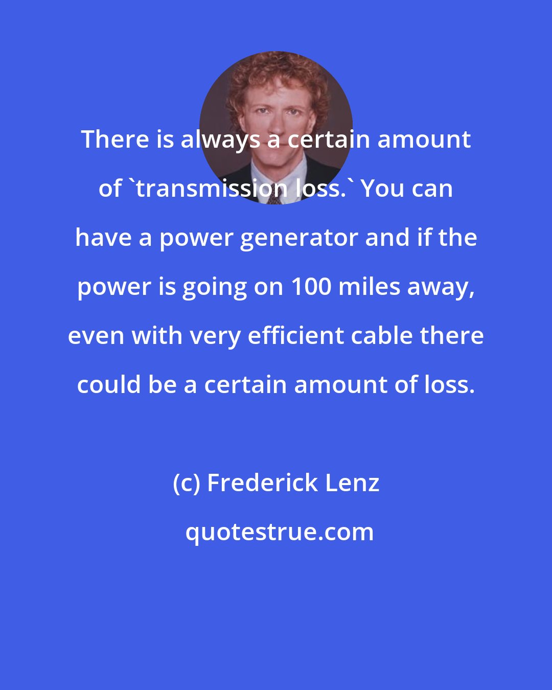Frederick Lenz: There is always a certain amount of 'transmission loss.' You can have a power generator and if the power is going on 100 miles away, even with very efficient cable there could be a certain amount of loss.