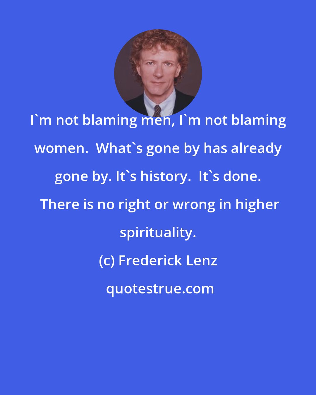 Frederick Lenz: I'm not blaming men, I'm not blaming women.  What's gone by has already gone by. It's history.  It's done.  There is no right or wrong in higher spirituality.