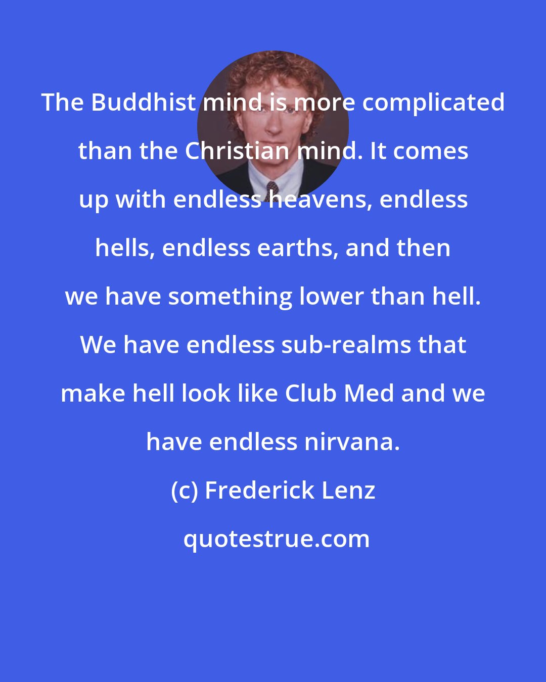 Frederick Lenz: The Buddhist mind is more complicated than the Christian mind. It comes up with endless heavens, endless hells, endless earths, and then we have something lower than hell. We have endless sub-realms that make hell look like Club Med and we have endless nirvana.