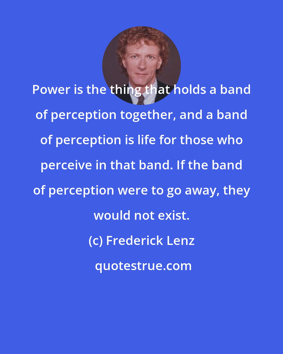 Frederick Lenz: Power is the thing that holds a band of perception together, and a band of perception is life for those who perceive in that band. If the band of perception were to go away, they would not exist.