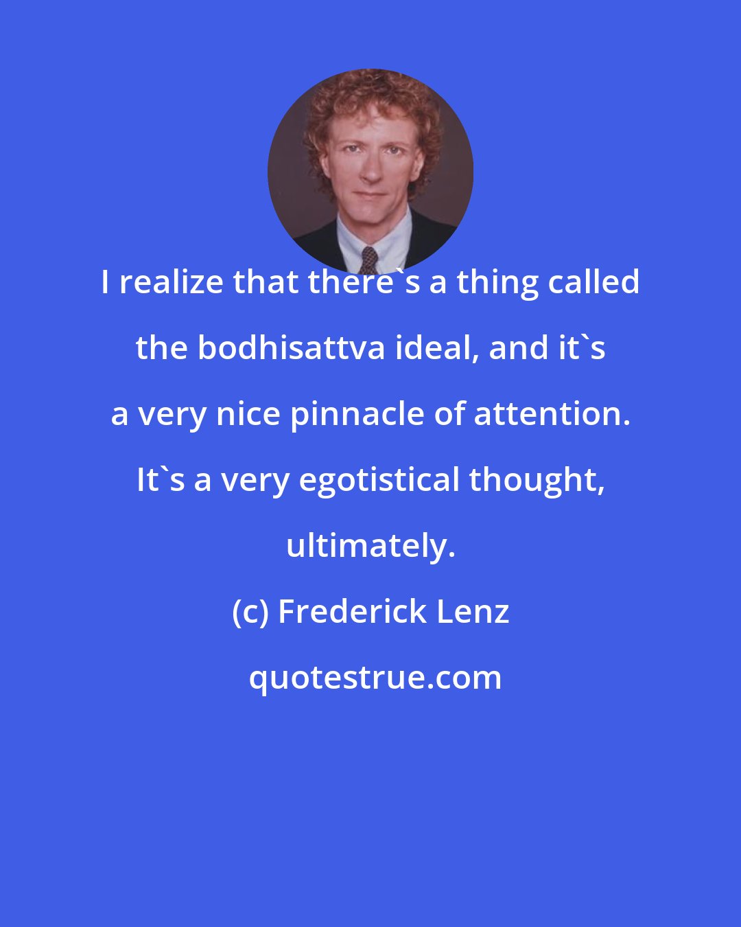 Frederick Lenz: I realize that there's a thing called the bodhisattva ideal, and it's a very nice pinnacle of attention. It's a very egotistical thought, ultimately.