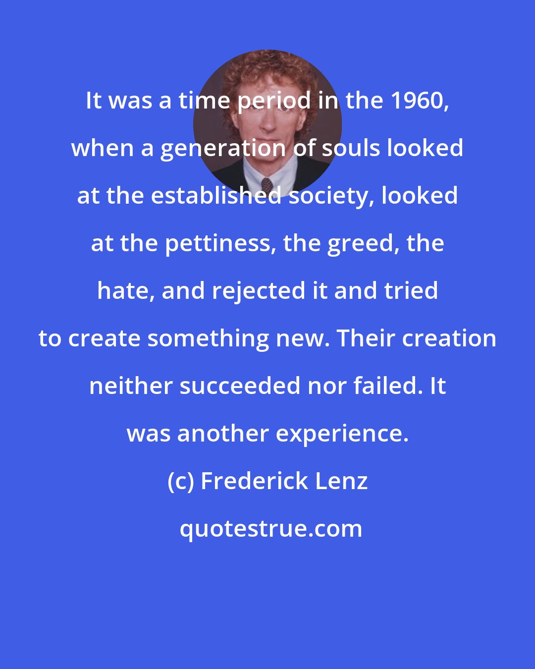Frederick Lenz: It was a time period in the 1960, when a generation of souls looked at the established society, looked at the pettiness, the greed, the hate, and rejected it and tried to create something new. Their creation neither succeeded nor failed. It was another experience.
