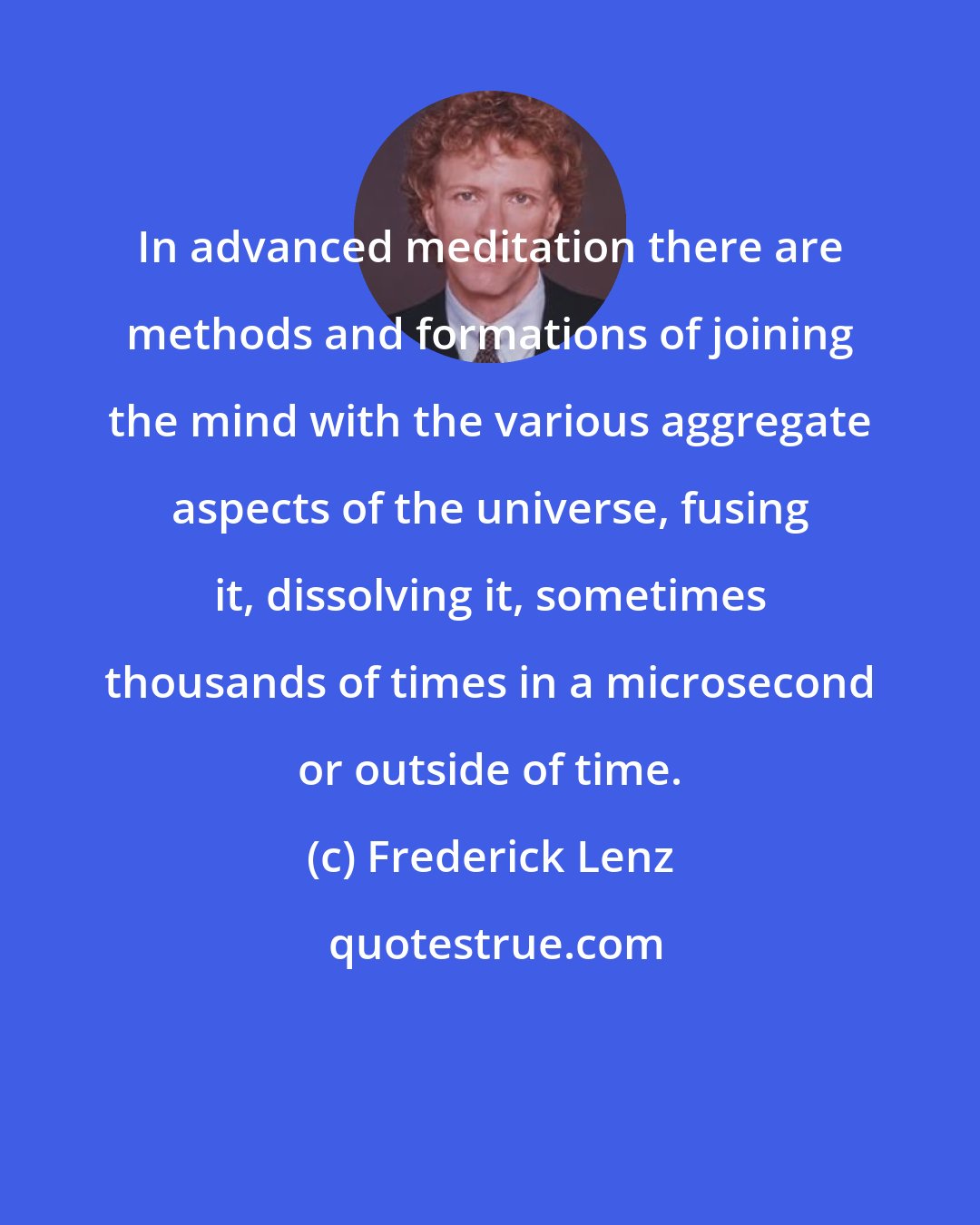 Frederick Lenz: In advanced meditation there are methods and formations of joining the mind with the various aggregate aspects of the universe, fusing it, dissolving it, sometimes thousands of times in a microsecond or outside of time.