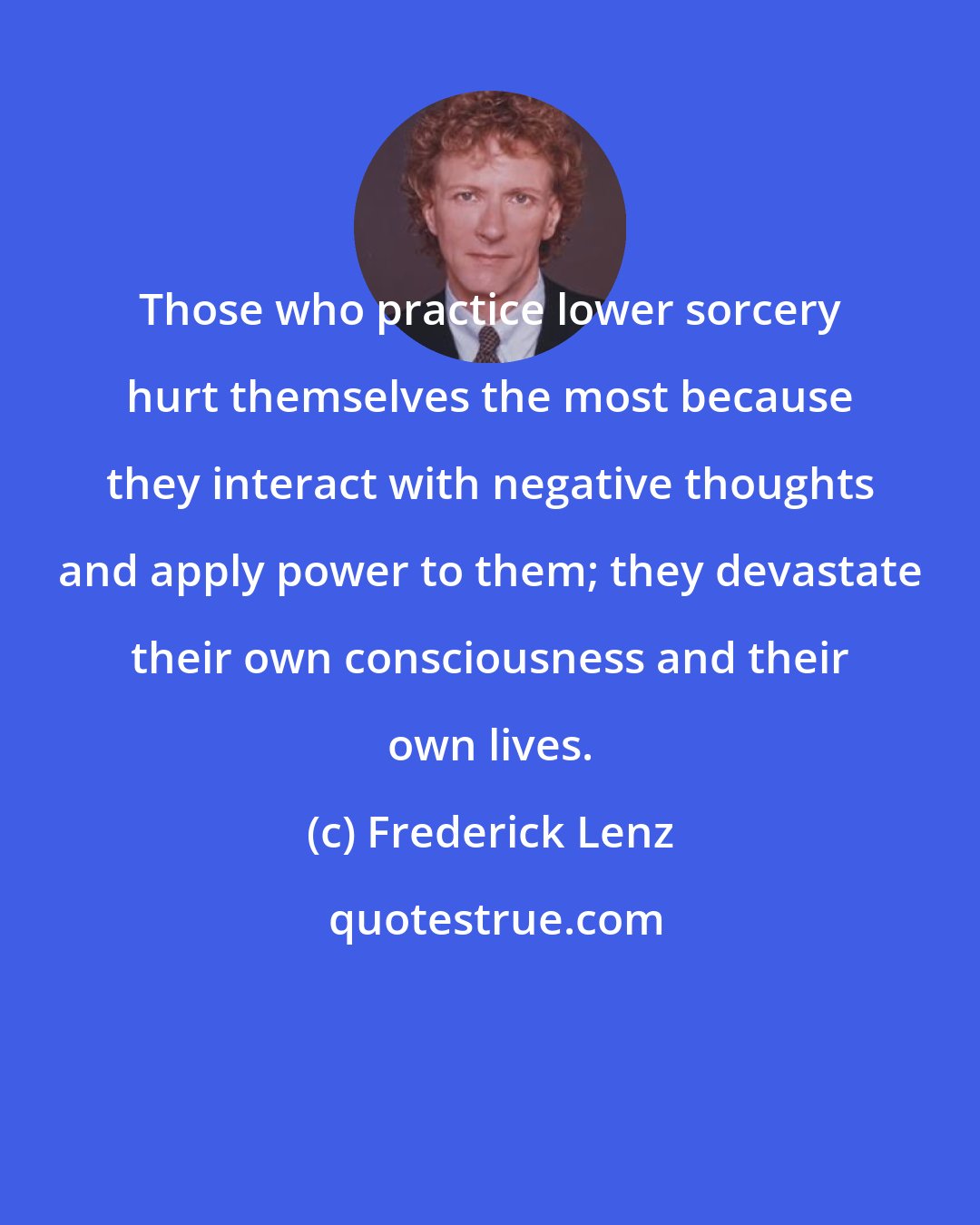 Frederick Lenz: Those who practice lower sorcery hurt themselves the most because they interact with negative thoughts and apply power to them; they devastate their own consciousness and their own lives.