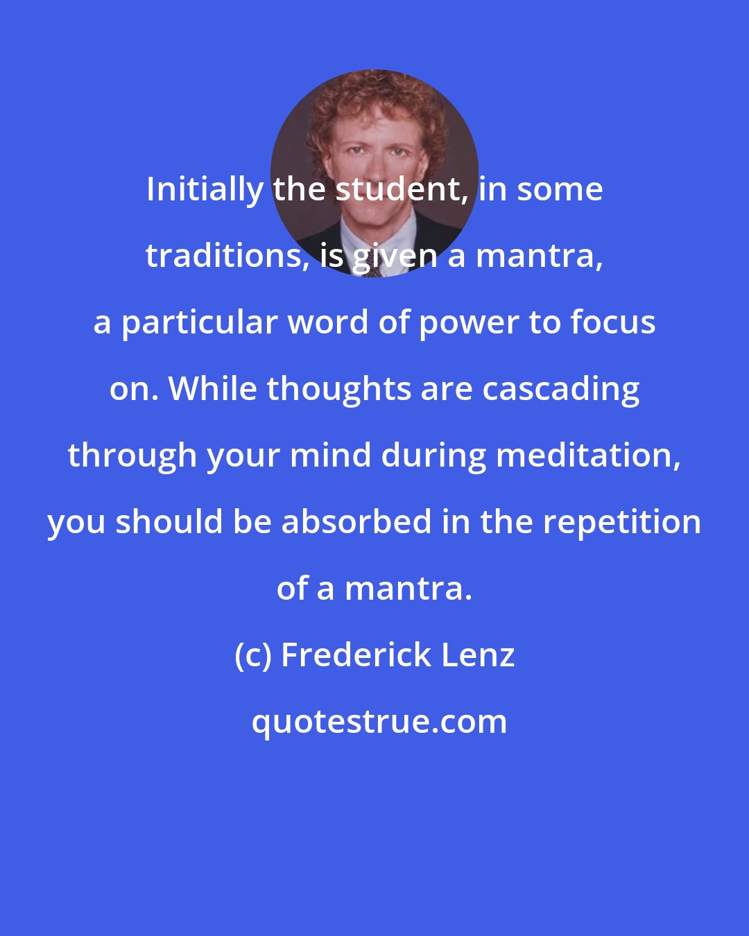 Frederick Lenz: Initially the student, in some traditions, is given a mantra, a particular word of power to focus on. While thoughts are cascading through your mind during meditation, you should be absorbed in the repetition of a mantra.