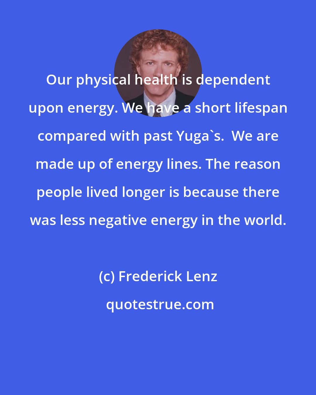 Frederick Lenz: Our physical health is dependent upon energy. We have a short lifespan compared with past Yuga's.  We are made up of energy lines. The reason people lived longer is because there was less negative energy in the world.