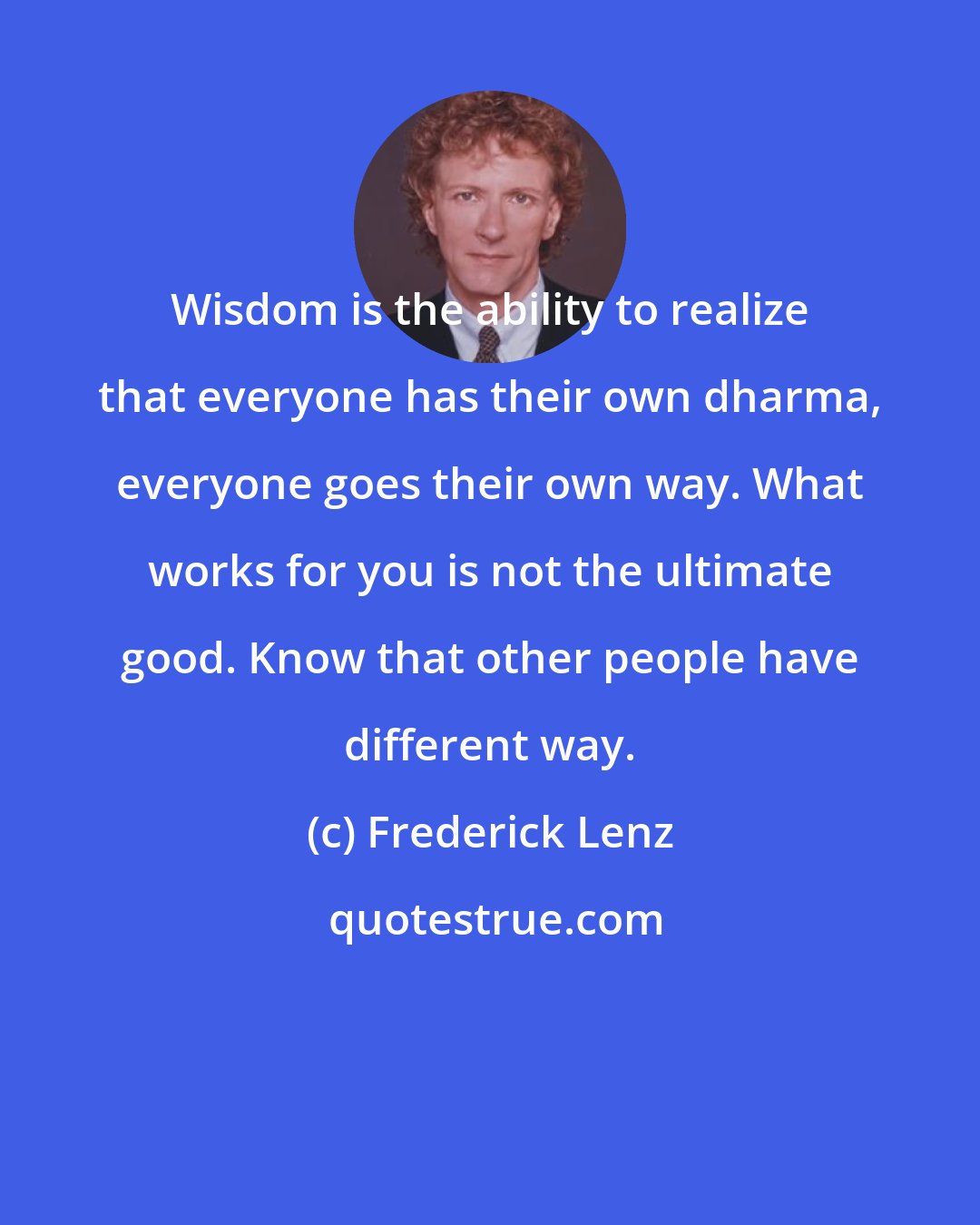 Frederick Lenz: Wisdom is the ability to realize that everyone has their own dharma, everyone goes their own way. What works for you is not the ultimate good. Know that other people have different way.