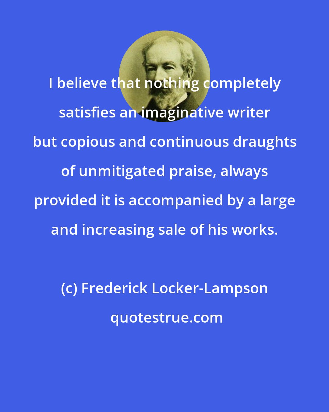 Frederick Locker-Lampson: I believe that nothing completely satisfies an imaginative writer but copious and continuous draughts of unmitigated praise, always provided it is accompanied by a large and increasing sale of his works.