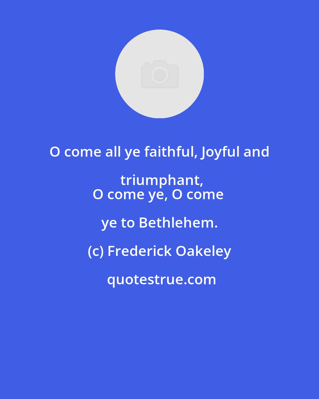 Frederick Oakeley: O come all ye faithful, Joyful and triumphant,
O come ye, O come ye to Bethlehem.