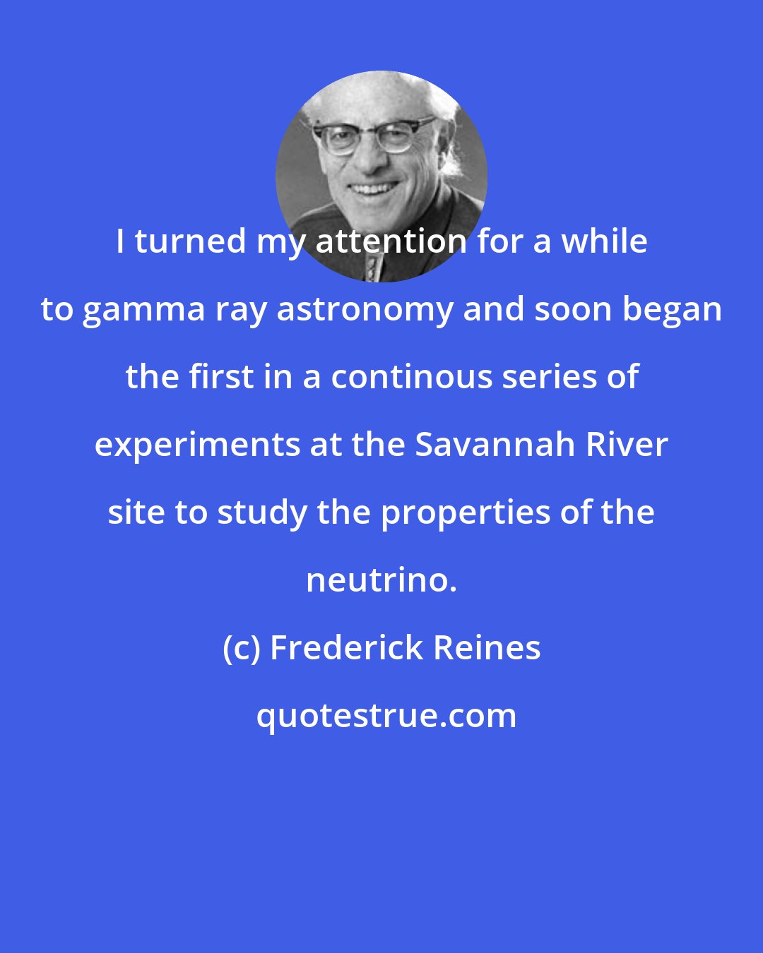 Frederick Reines: I turned my attention for a while to gamma ray astronomy and soon began the first in a continous series of experiments at the Savannah River site to study the properties of the neutrino.