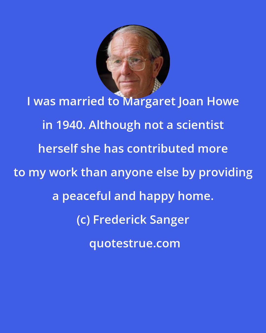Frederick Sanger: I was married to Margaret Joan Howe in 1940. Although not a scientist herself she has contributed more to my work than anyone else by providing a peaceful and happy home.