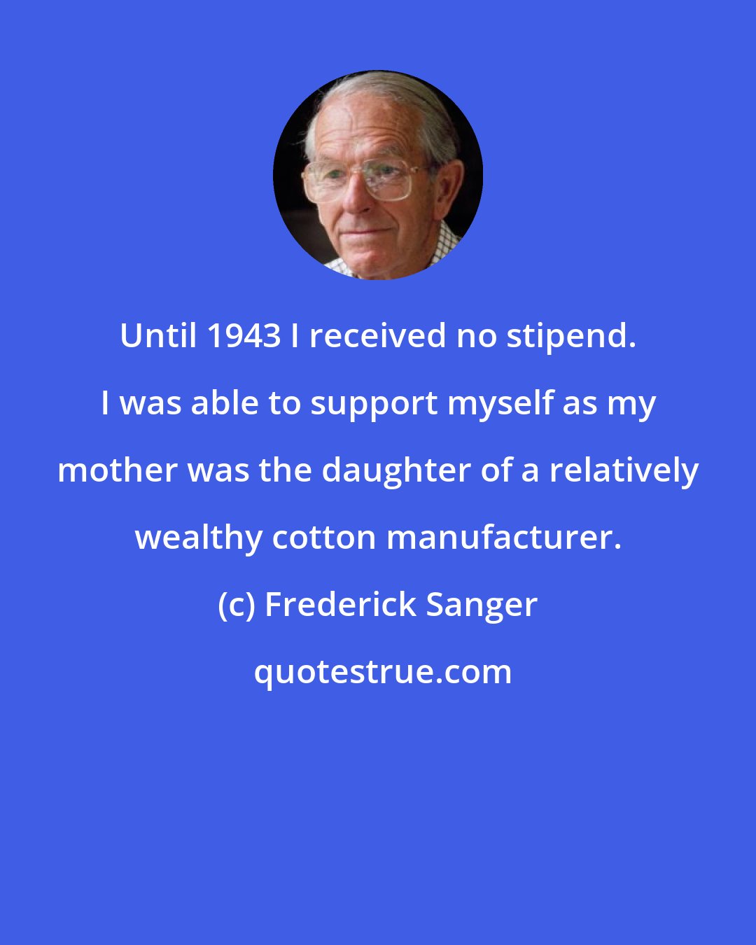 Frederick Sanger: Until 1943 I received no stipend. I was able to support myself as my mother was the daughter of a relatively wealthy cotton manufacturer.