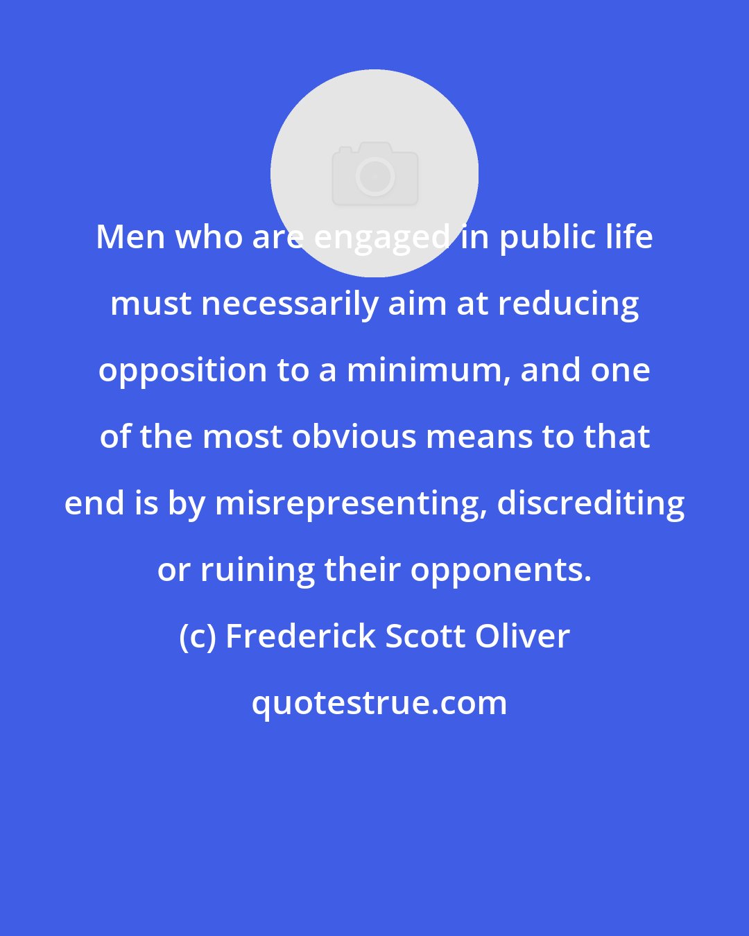 Frederick Scott Oliver: Men who are engaged in public life must necessarily aim at reducing opposition to a minimum, and one of the most obvious means to that end is by misrepresenting, discrediting or ruining their opponents.