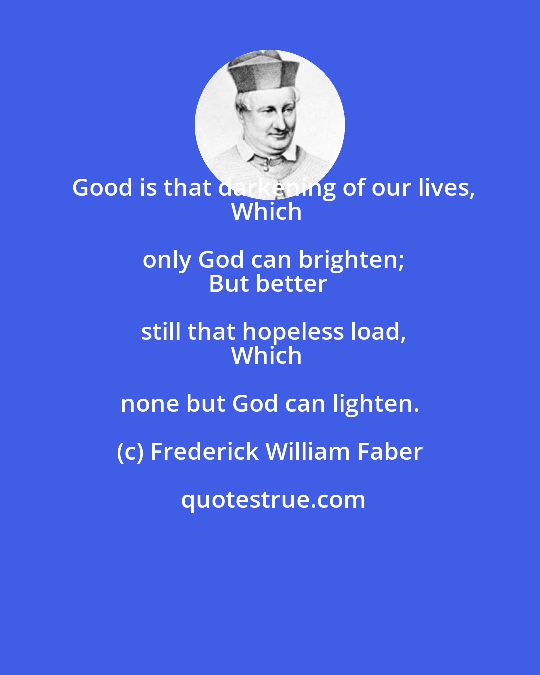 Frederick William Faber: Good is that darkening of our lives,
Which only God can brighten;
But better still that hopeless load,
Which none but God can lighten.