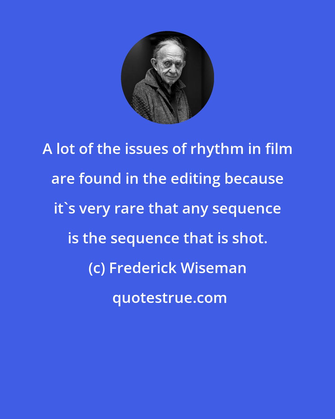 Frederick Wiseman: A lot of the issues of rhythm in film are found in the editing because it's very rare that any sequence is the sequence that is shot.