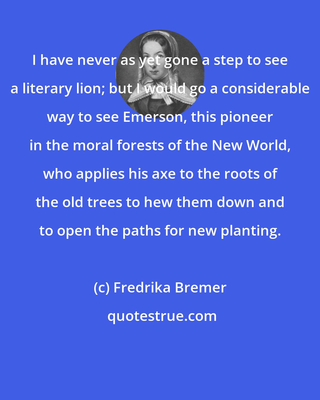 Fredrika Bremer: I have never as yet gone a step to see a literary lion; but I would go a considerable way to see Emerson, this pioneer in the moral forests of the New World, who applies his axe to the roots of the old trees to hew them down and to open the paths for new planting.